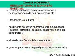 IDADE MODERNA

MERCANTILISMO E EXPANSÃO
MARÍTIMA
– fortalecimento das monarquias nacionais e
desenvolvimento da política mercantilista;
– Renascimento cultural;
– surgimento de novos aparelhos para a navegação
(bússola, astrolábio, caravela, desenvolvimento da
cartografia...);
– alívio de tensões sociais (secundário);
– guerras para ocupar e prestigiar nobres (secundário).

Prof. José Augusto Fior

 