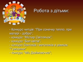 Робота з дітьми:

- Конкурс читців: “При сонечку тепло, при
матері - добро”;
- конкурс “Містер Світлячок”;
- конкурс “Бал квітів”;
- конкурс бантиків і метеликів в рамках
“Гуморини”
- конкурс “Міс Дюймовочка”;

 