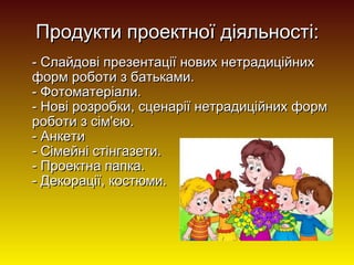 Продукти проектної діяльності:
- Слайдові презентації нових нетрадиційних
форм роботи з батьками.
- Фотоматеріали.
- Нові розробки, сценарії нетрадиційних форм
роботи з сім'єю.
- Анкети
- Сімейні стінгазети.
- Проектна папка.
- Декорації, костюми.

 