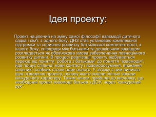 Ідея проекту:
Проект націлений на зміну самої філософії взаємодії дитячого
садка і сім'ї: з одного боку, ДНЗ стає установою комплексної
підтримки та сприяння розвитку батьківської компетентності, з
іншого боку, співпраця між батьками та дошкільним закладом
розглядається як обов'язкова умова забезпечення повноцінного
розвитку дитини. В процесі реалізації проекту відбувається
перехід від поняття “робота з батьками” до поняття “взаємодія”;
йде пошук спільної мови контакту і взаєморозуміння, визнання
сильних і слабких сторін один одного. У зв'язку з цим виникла
ідея створення проекту, основу якого склали спільні заходи
конкурсного характеру. Таким чином, прийшли до висновку, що
необхідний проект взаємодії батьків з ДОУ, через “конкурсний
рух”.

 