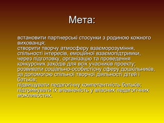 Мета:
встановити партнерські стосунки з родиною кожного
вихованця;
створити творчу атмосферу взаєморозуміння,
спільності інтересів, емоційної взаємопідтримки,
через підготовку, організацію та проведення
конкурсних заходів для всіх учасників проекту;
розвивати соціально-особистісну сферу дошкільників,
за допомогою спільної творчої діяльності дітей і
батьків;
підвищувати педагогічну компетентність батьків;
підтримувати їх впевненість у власних педагогічних
можливостях.

 