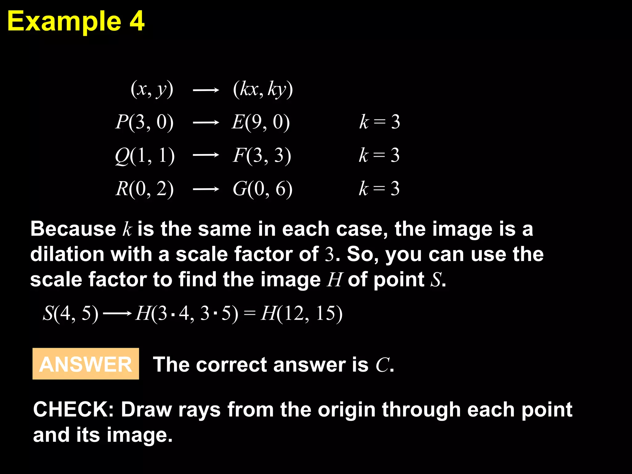 Example 4
6.7
(x, y)

(kx, ky)

P(3, 0)

E(9, 0)

k=3

Q(1, 1)

F(3, 3)

k=3

R(0, 2)

G(0, 6)

k=3

Because k is the same in each case, the image is a
dilation with a scale factor of 3. So, you can use the
scale factor to find the image H of point S.
S(4, 5)
H(3 . 4, 3 . 5) = H(12, 15)
ANSWER The correct answer is C.

CHECK: Draw rays from the origin through each point
and its image.

 