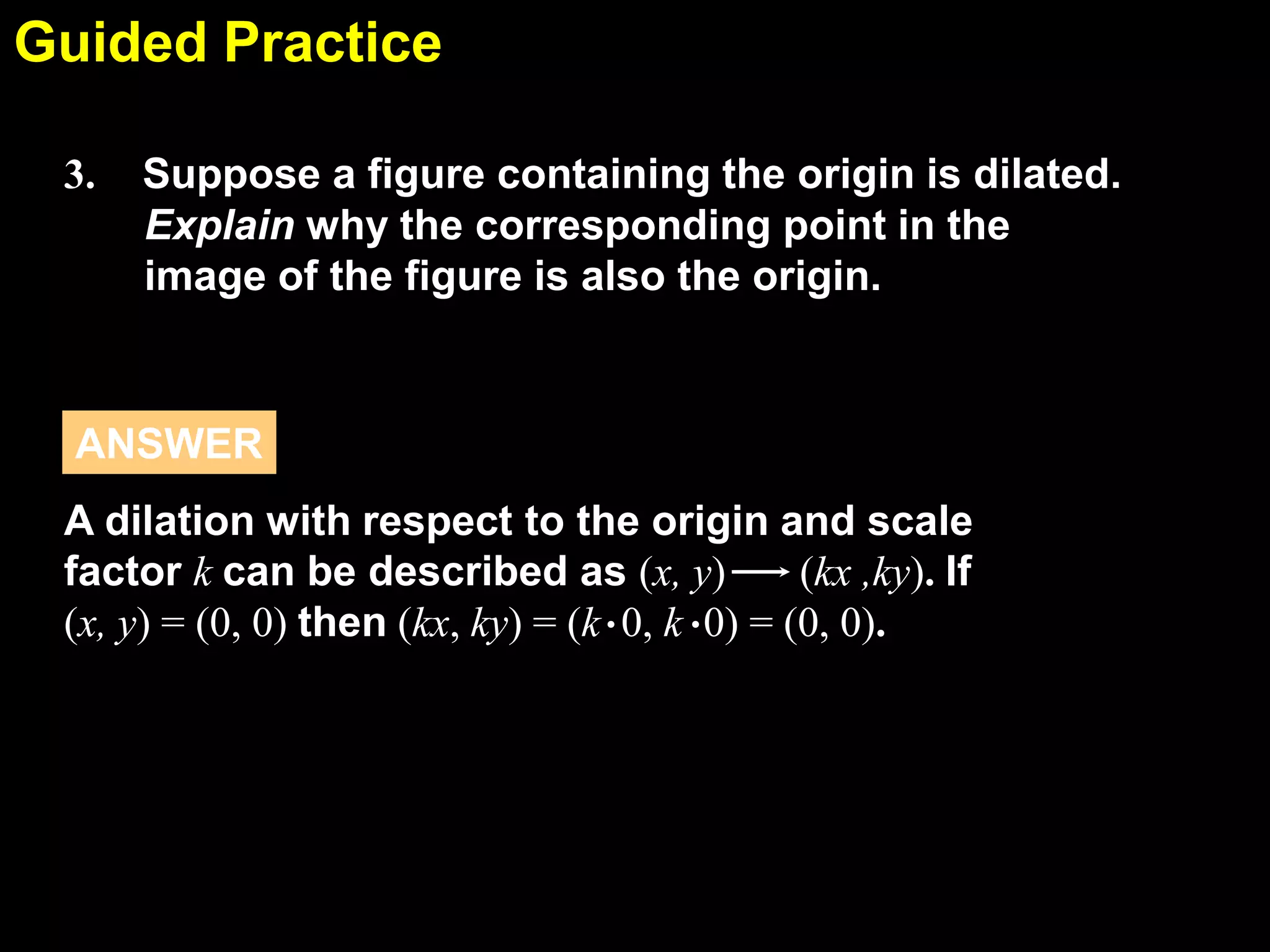 Guided Practice
6.7
3.

Suppose a figure containing the origin is dilated.
Explain why the corresponding point in the
image of the figure is also the origin.

ANSWER
A dilation with respect to the origin and scale
factor k can be described as (x, y)
(kx ,ky). If
(x, y) = (0, 0) then (kx, ky) = (k . 0, k . 0) = (0, 0).

 