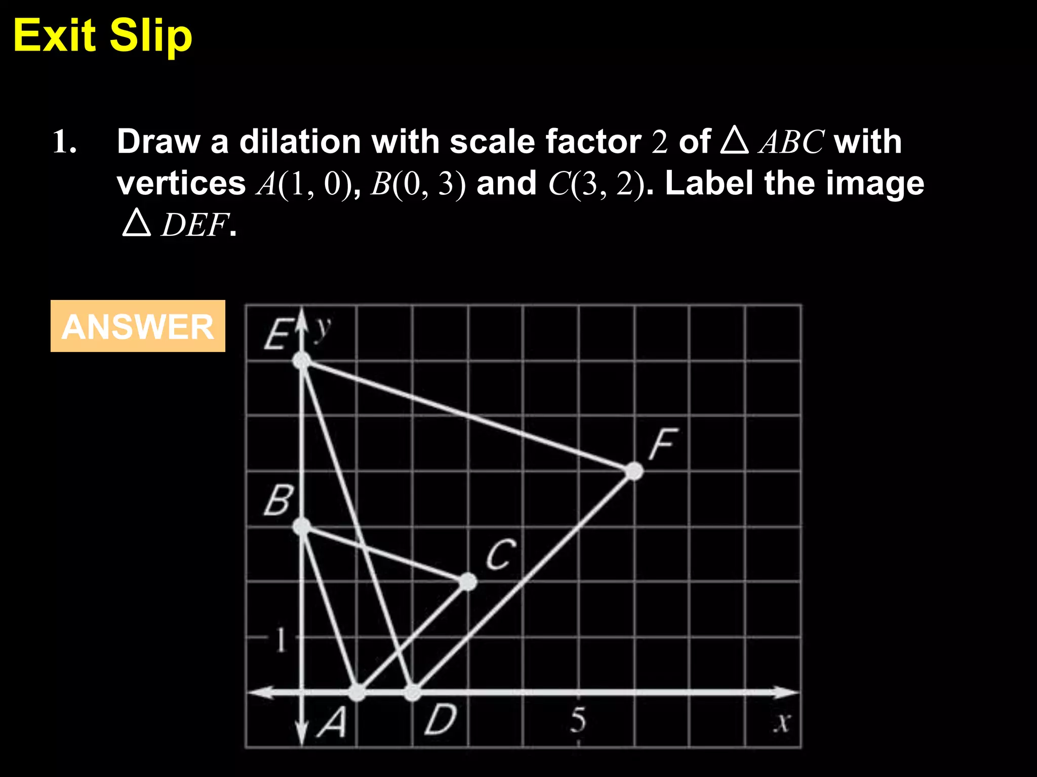 Exit Slip
6.7
1.

Draw a dilation with scale factor 2 of ABC with
vertices A(1, 0), B(0, 3) and C(3, 2). Label the image
DEF.

ANSWER

 