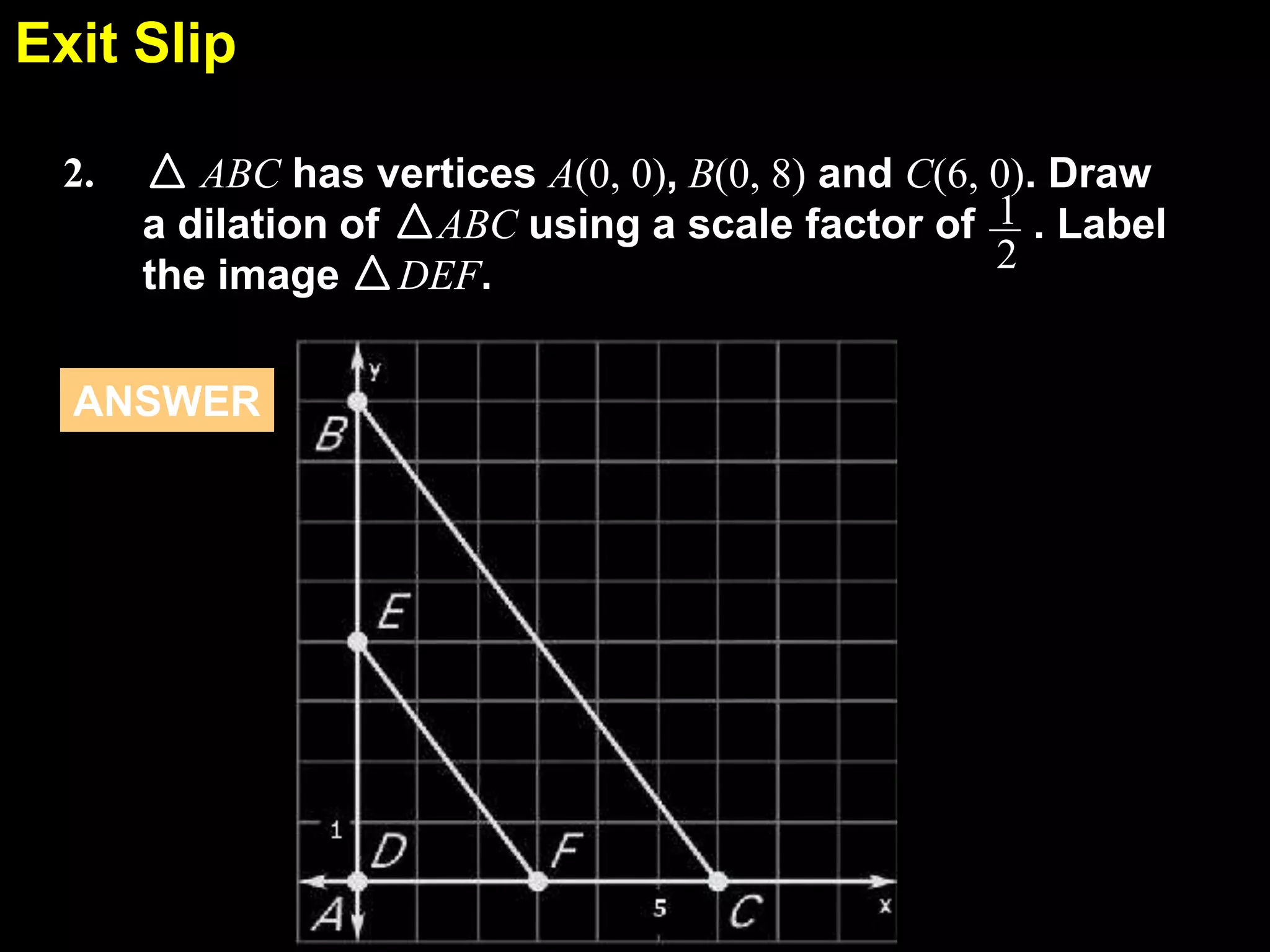 Exit Slip
6.7
2.

ABC has vertices A(0, 0), B(0, 8) and C(6, 0). Draw
a dilation of ABC using a scale factor of 1 . Label
2
the image DEF.

ANSWER

 