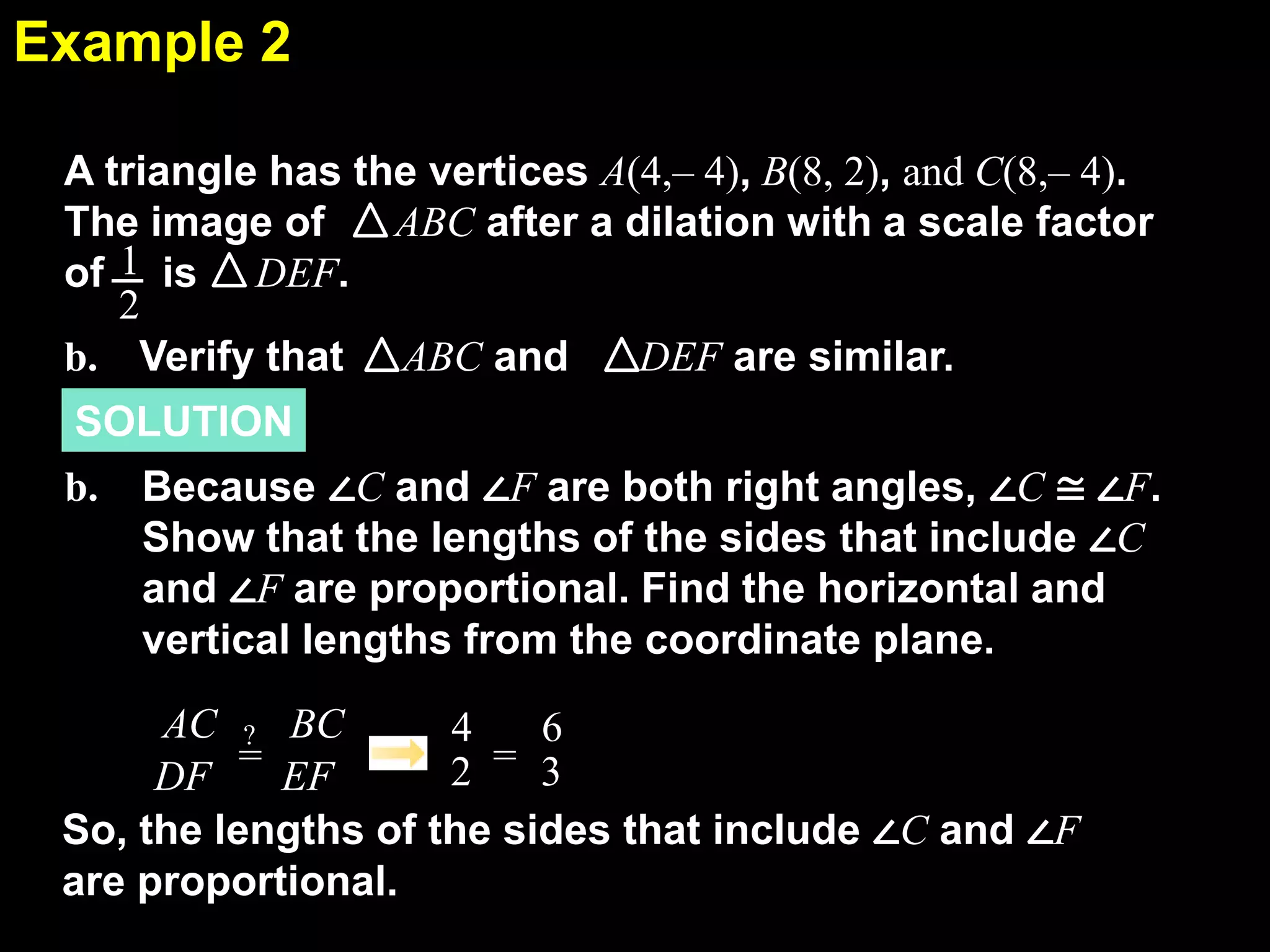 Example 2
6.7
A triangle has the vertices A(4,– 4), B(8, 2), and C(8,– 4).
The image of
ABC after a dilation with a scale factor
of 1 is DEF.
2
b. Verify that ABC and
DEF are similar.
SOLUTION
b.

Because ∠C and ∠F are both right angles, ∠C ≅ ∠F.
Show that the lengths of the sides that include ∠C
and ∠F are proportional. Find the horizontal and
vertical lengths from the coordinate plane.

AC ? BC
4
6
2 = 3
DF = EF
So, the lengths of the sides that include ∠C and ∠F
are proportional.

 