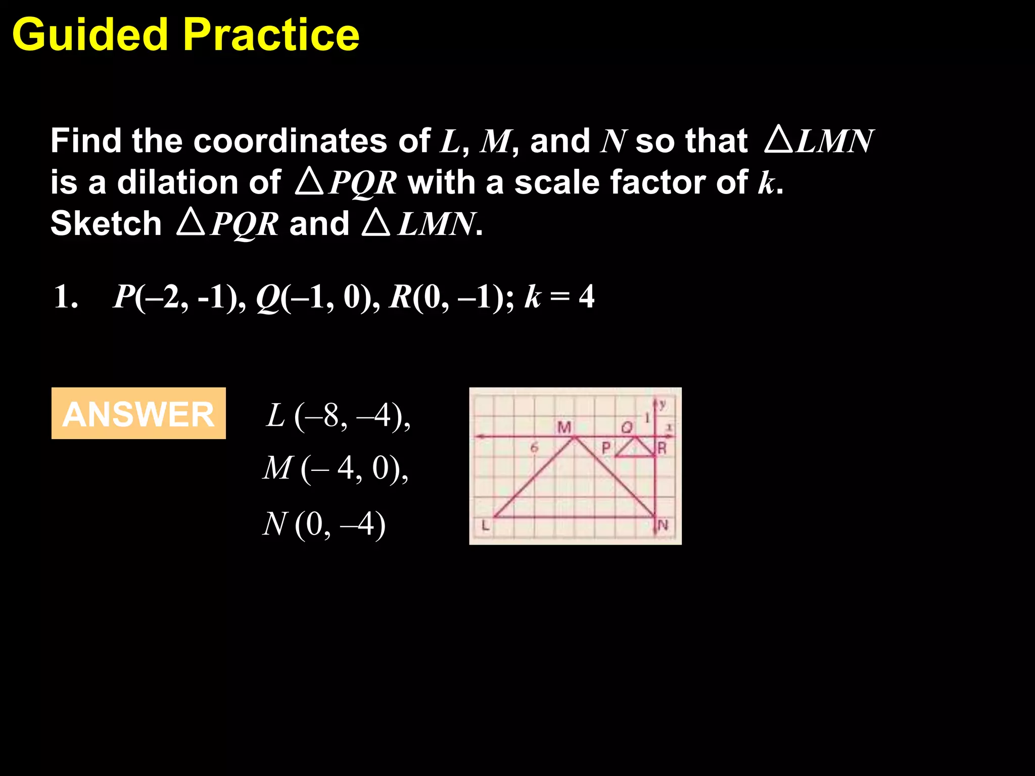 Guided Practice
6.7
Find the coordinates of L, M, and N so that LMN
is a dilation of PQR with a scale factor of k.
Sketch PQR and LMN.

1. P(–2, -1), Q(–1, 0), R(0, –1); k = 4

ANSWER

L (–8, –4),
M (– 4, 0),
N (0, –4)

 