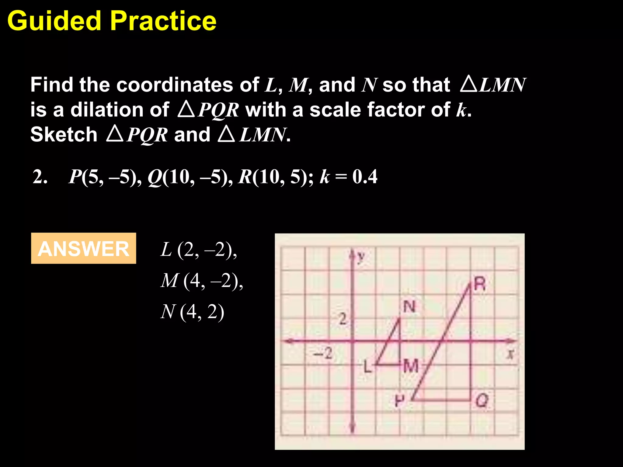 Guided Practice
6.7
Find the coordinates of L, M, and N so that LMN
is a dilation of PQR with a scale factor of k.
Sketch PQR and LMN.
2. P(5, –5), Q(10, –5), R(10, 5); k = 0.4

ANSWER

L (2, –2),
M (4, –2),
N (4, 2)

 