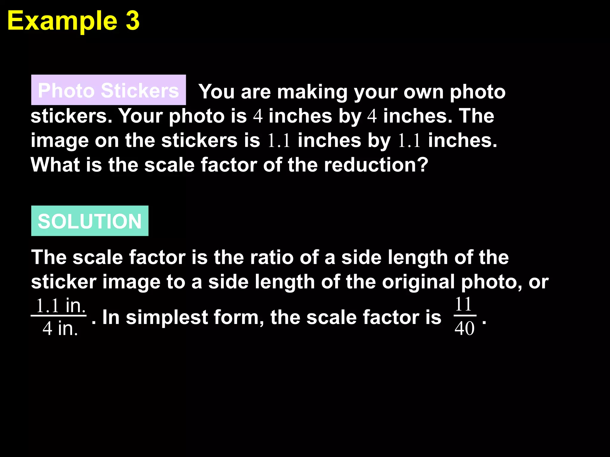 Example 3
6.7
Photo Stickers You are making your own photo
stickers. Your photo is 4 inches by 4 inches. The
image on the stickers is 1.1 inches by 1.1 inches.
What is the scale factor of the reduction?
SOLUTION
The scale factor is the ratio of a side length of the
sticker image to a side length of the original photo, or
11
1.1 in.
. In simplest form, the scale factor is
.
40
4 in.

 