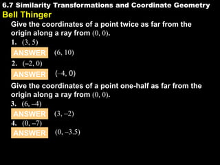 6.7 Similarity Transformations and Coordinate Geometry

6.7

Bell Thinger
Give the coordinates of a point twice as far from the
origin along a ray from (0, 0).
1. (3, 5)
ANSWER (6, 10)
2. (–2, 0)
ANSWER (–4, 0)

Give the coordinates of a point one-half as far from the
origin along a ray from (0, 0).
3. (6, –4)
ANSWER (3, –2)
4. (0, –7)
ANSWER (0, –3.5)

 