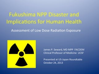 Fukushima	
  NPP	
  Disaster	
  and	
  
Implica6ons	
  for	
  Human	
  Health	
  
Assessment	
  of	
  Low	
  Dose	
  Radia6on	
  Exposure	
  

James	
  P.	
  Seward,	
  MD	
  MPP	
  	
  FACOEM	
  
Clinical	
  Professor	
  of	
  Medicine	
  	
  UCSF	
  
	
  
Presented	
  at	
  US-­‐Japan	
  Roundtable	
  
October	
  24,	
  2013	
  

 