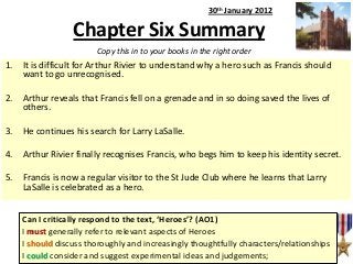 30th January 2012

Chapter Six Summary
Copy this in to your books in the right order

1.

It is difficult for Arthur Rivier to understand why a hero such as Francis should
want to go unrecognised.

2.

Arthur reveals that Francis fell on a grenade and in so doing saved the lives of
others.

3.

He continues his search for Larry LaSalle.

4.

Arthur Rivier finally recognises Francis, who begs him to keep his identity secret.

5.

Francis is now a regular visitor to the St Jude Club where he learns that Larry
LaSalle is celebrated as a hero.
Can I critically respond to the text, ‘Heroes’? (AO1)
I must generally refer to relevant aspects of Heroes
I should discuss thoroughly and increasingly thoughtfully characters/relationships
I could consider and suggest experimental ideas and judgements;

 
