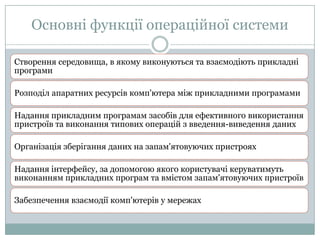 Основні функції операційної системи
Створення середовища, в якому виконуються та взаємодіють прикладні
програми
Розподіл апаратних ресурсів комп'ютера між прикладними програмами
Надання прикладним програмам засобів для ефективного використання
пристроїв та виконання типових операцій з введення-виведення даних
Організація зберігання даних на запам'ятовуючих пристроях
Надання інтерфейсу, за допомогою якого користувачі керуватимуть
виконанням прикладних програм та вмістом запам'ятовуючих пристроїв
Забезпечення взаємодії комп'ютерів у мережах

 