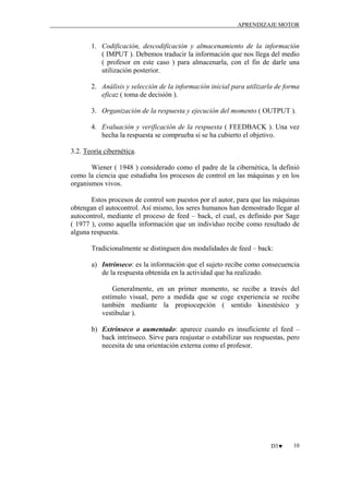 APRENDIZAJE MOTOR

1. Codificación, descodificación y almacenamiento de la información
( IMPUT ). Debemos traducir la información que nos llega del medio
( profesor en este caso ) para almacenarla, con el fin de darle una
utilización posterior.
2. Análisis y selección de la información inicial para utilizarla de forma
eficaz ( toma de decisión ).
3. Organización de la respuesta y ejecución del momento ( OUTPUT ).
4. Evaluación y verificación de la respuesta ( FEEDBACK ). Una vez
hecha la respuesta se comprueba si se ha cubierto el objetivo.
3.2. Teoría cibernética.
Wiener ( 1948 ) considerado como el padre de la cibernética, la definió
como la ciencia que estudiaba los procesos de control en las máquinas y en los
organismos vivos.
Estos procesos de control son puestos por el autor, para que las máquinas
obtengan el autocontrol. Así mismo, los seres humanos han demostrado llegar al
autocontrol, mediante el proceso de feed – back, el cual, es definido por Sage
( 1977 ), como aquella información que un individuo recibe como resultado de
alguna respuesta.
Tradicionalmente se distinguen dos modalidades de feed – back:
a) Intrínseco: es la información que el sujeto recibe como consecuencia
de la respuesta obtenida en la actividad que ha realizado.
Generalmente, en un primer momento, se recibe a través del
estímulo visual, pero a medida que se coge experiencia se recibe
también mediante la propiocepción ( sentido kinestésico y
vestibular ).
b) Extrínseco o aumentado: aparece cuando es insuficiente el feed –
back intrínseco. Sirve para reajustar o estabilizar sus respuestas, pero
necesita de una orientación externa como el profesor.

D3♥

10

 