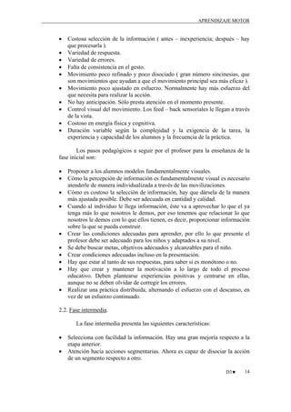 APRENDIZAJE MOTOR

•
•
•
•
•
•
•
•
•
•

Costosa selección de la información ( antes – inexperiencia; después – hay
que procesarla ).
Variedad de respuesta.
Variedad de errores.
Falta de consistencia en el gesto.
Movimiento poco refinado y poco disociado ( gran número sincinesias, que
son movimientos que ayudan a que el movimiento principal sea más eficaz ).
Movimiento poco ajustado en esfuerzo. Normalmente hay más esfuerzo del
que necesita para realizar la acción.
No hay anticipación. Sólo presta atención en el momento presente.
Control visual del movimiento. Los feed – back sensoriales le llegan a través
de la vista.
Costoso en energía física y cognitiva.
Duración variable según la complejidad y la exigencia de la tarea, la
experiencia y capacidad de los alumnos y la frecuencia de la práctica.

Los pasos pedagógicos a seguir por el profesor para la enseñanza de la
fase inicial son:
•
•
•
•

•
•
•
•
•
•

Proponer a los alumnos modelos fundamentalmente visuales.
Cómo la percepción de información es fundamentalmente visual es necesario
atenderle de manera individualizada a través de las movilizaciones.
Cómo es costoso la selección de información, hay que dársela de la manera
más ajustada posible. Debe ser adecuada en cantidad y calidad.
Cuando al individuo le llega información, éste va a aprovechar lo que el ya
tenga más lo que nosotros le demos, por eso tenemos que relacionar lo que
nosotros le demos con lo que ellos tienen, es decir, proporcionar información
sobre la que se pueda construir.
Crear las condiciones adecuadas para aprender, por ello lo que presente el
profesor debe ser adecuado para los niños y adaptados a su nivel.
Se debe buscar metas, objetivos adecuados y alcanzables para el niño.
Crear condiciones adecuadas incluso en la presentación.
Hay que estar al tanto de sus respuestas, para saber si es monótono o no.
Hay que crear y mantener la motivación a lo largo de todo el proceso
educativo. Deben plantearse experiencias positivas y centrarse en ellas,
aunque no se deben olvidar de corregir los errores.
Realizar una práctica distribuida, alternando el esfuerzo con el descanso, en
vez de un esfuerzo continuado.

2.2. Fase intermedia.
La fase intermedia presenta las siguientes características:
•
•

Selecciona con facilidad la información. Hay una gran mejoría respecto a la
etapa anterior.
Atención hacia acciones segmentarias. Ahora es capaz de disociar la acción
de un segmento respecto a otro.
D3♥

14

 