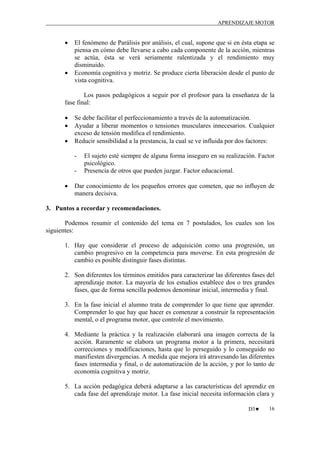 APRENDIZAJE MOTOR

•

•

El fenómeno de Parálisis por análisis, el cual, supone que si en ésta etapa se
piensa en cómo debe llevarse a cabo cada componente de la acción, mientras
se actúa, ésta se verá seriamente ralentizada y el rendimiento muy
disminuido.
Economía cognitiva y motriz. Se produce cierta liberación desde el punto de
vista cognitiva.

Los pasos pedagógicos a seguir por el profesor para la enseñanza de la
fase final:
•
•
•

Se debe facilitar el perfeccionamiento a través de la automatización.
Ayudar a liberar momentos o tensiones musculares innecesarios. Cualquier
exceso de tensión modifica el rendimiento.
Reducir sensibilidad a la prestancia, la cual se ve influida por dos factores:
-

•

El sujeto esté siempre de alguna forma inseguro en su realización. Factor
psicológico.
Presencia de otros que pueden juzgar. Factor educacional.

Dar conocimiento de los pequeños errores que cometen, que no influyen de
manera decisiva.

3. Puntos a recordar y recomendaciones.
Podemos resumir el contenido del tema en 7 postulados, los cuales son los
siguientes:
1. Hay que considerar el proceso de adquisición como una progresión, un
cambio progresivo en la competencia para moverse. En esta progresión de
cambio es posible distinguir fases distintas.
2. Son diferentes los términos emitidos para caracterizar las diferentes fases del
aprendizaje motor. La mayoría de los estudios establece dos o tres grandes
fases, que de forma sencilla podemos denominar inicial, intermedia y final.
3. En la fase inicial el alumno trata de comprender lo que tiene que aprender.
Comprender lo que hay que hacer es comenzar a construir la representación
mental, o el programa motor, que controle el movimiento.
4. Mediante la práctica y la realización elaborará una imagen correcta de la
acción. Raramente se elabora un programa motor a la primera, necesitará
correcciones y modificaciones, hasta que lo perseguido y lo conseguido no
manifiesten divergencias. A medida que mejora irá atravesando las diferentes
fases intermedia y final, o de automatización de la acción, y por lo tanto de
economía cognitiva y motriz.
5. La acción pedagógica deberá adaptarse a las características del aprendiz en
cada fase del aprendizaje motor. La fase inicial necesita información clara y
D3♥

16

 