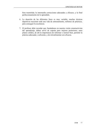 APRENDIZAJE MOTOR

bien trasmitida; la intermedia correcciones adecuadas y eficaces, y la final
perfeccionamiento de lo aprendido.
6. La duración de las diferentes fases es muy variable; muchas técnicas
deportivas necesitan toda una vida de entrenamiento, millones de prácticas,
para conseguir la excelencia.
7. El profesor debe recordar que, basándonos en nuestra visión constructivista
del aprendizaje, deben servir de soporte para mejoras posteriores, unos
pilares sólidos, de ahí la importancia de informar o instruir bien, permitir la
práctica adecuada y suficiente, y de retroalimentar con eficacia.

D3♥

17

 