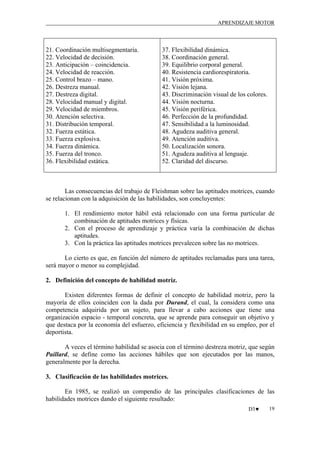 APRENDIZAJE MOTOR

21. Coordinación multisegmentaria.
22. Velocidad de decisión.
23. Anticipación – coincidencia.
24. Velocidad de reacción.
25. Control brazo – mano.
26. Destreza manual.
27. Destreza digital.
28. Velocidad manual y digital.
29. Velocidad de miembros.
30. Atención selectiva.
31. Distribución temporal.
32. Fuerza estática.
33. Fuerza explosiva.
34. Fuerza dinámica.
35. Fuerza del tronco.
36. Flexibilidad estática.

37. Flexibilidad dinámica.
38. Coordinación general.
39. Equilibrio corporal general.
40. Resistencia cardiorespiratoria.
41. Visión próxima.
42. Visión lejana.
43. Discriminación visual de los colores.
44. Visión nocturna.
45. Visión periférica.
46. Perfección de la profundidad.
47. Sensibilidad a la luminosidad.
48. Agudeza auditiva general.
49. Atención auditiva.
50. Localización sonora.
51. Agudeza auditiva al lenguaje.
52. Claridad del discurso.

Las consecuencias del trabajo de Fleishman sobre las aptitudes motrices, cuando
se relacionan con la adquisición de las habilidades, son concluyentes:
1. El rendimiento motor hábil está relacionado con una forma particular de
combinación de aptitudes motrices y físicas.
2. Con el proceso de aprendizaje y práctica varía la combinación de dichas
aptitudes.
3. Con la práctica las aptitudes motrices prevalecen sobre las no motrices.
Lo cierto es que, en función del número de aptitudes reclamadas para una tarea,
será mayor o menor su complejidad.
2. Definición del concepto de habilidad motriz.
Existen diferentes formas de definir el concepto de habilidad motriz, pero la
mayoría de ellos coinciden con la dada por Durand, el cual, la considera como una
competencia adquirida por un sujeto, para llevar a cabo acciones que tiene una
organización espacio - temporal concreta, que se aprende para conseguir un objetivo y
que destaca por la economía del esfuerzo, eficiencia y flexibilidad en su empleo, por el
deportista.
A veces el término habilidad se asocia con el término destreza motriz, que según
Paillard, se define como las acciones hábiles que son ejecutados por las manos,
generalmente por la derecha.
3. Clasificación de las habilidades motrices.
En 1985, se realizó un compendio de las principales clasificaciones de las
habilidades motrices dando el siguiente resultado:
D3♥

19

 