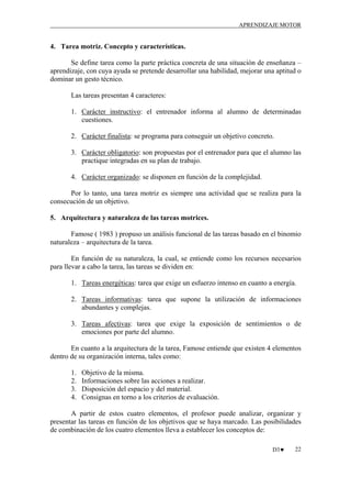 APRENDIZAJE MOTOR

4. Tarea motriz. Concepto y características.
Se define tarea como la parte práctica concreta de una situación de enseñanza –
aprendizaje, con cuya ayuda se pretende desarrollar una habilidad, mejorar una aptitud o
dominar un gesto técnico.
Las tareas presentan 4 caracteres:
1. Carácter instructivo: el entrenador informa al alumno de determinadas
cuestiones.
2. Carácter finalista: se programa para conseguir un objetivo concreto.
3. Carácter obligatorio: son propuestas por el entrenador para que el alumno las
practique integradas en su plan de trabajo.
4. Carácter organizado: se disponen en función de la complejidad.
Por lo tanto, una tarea motriz es siempre una actividad que se realiza para la
consecución de un objetivo.
5. Arquitectura y naturaleza de las tareas motrices.
Famose ( 1983 ) propuso un análisis funcional de las tareas basado en el binomio
naturaleza – arquitectura de la tarea.
En función de su naturaleza, la cual, se entiende como los recursos necesarios
para llevar a cabo la tarea, las tareas se dividen en:
1. Tareas energéticas: tarea que exige un esfuerzo intenso en cuanto a energía.
2. Tareas informativas: tarea que supone la utilización de informaciones
abundantes y complejas.
3. Tareas afectivas: tarea que exige la exposición de sentimientos o de
emociones por parte del alumno.
En cuanto a la arquitectura de la tarea, Famose entiende que existen 4 elementos
dentro de su organización interna, tales como:
1.
2.
3.
4.

Objetivo de la misma.
Informaciones sobre las acciones a realizar.
Disposición del espacio y del material.
Consignas en torno a los criterios de evaluación.

A partir de estos cuatro elementos, el profesor puede analizar, organizar y
presentar las tareas en función de los objetivos que se haya marcado. Las posibilidades
de combinación de los cuatro elementos lleva a establecer los conceptos de:
D3♥

22

 