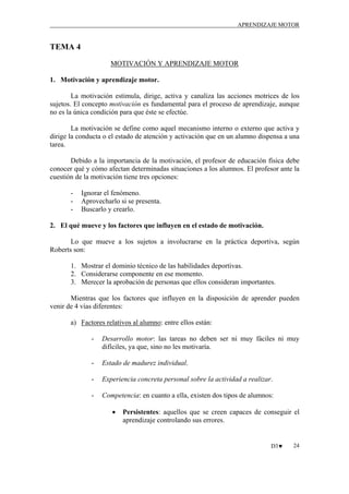 APRENDIZAJE MOTOR

TEMA 4
MOTIVACIÓN Y APRENDIZAJE MOTOR
1. Motivación y aprendizaje motor.
La motivación estimula, dirige, activa y canaliza las acciones motrices de los
sujetos. El concepto motivación es fundamental para el proceso de aprendizaje, aunque
no es la única condición para que éste se efectúe.
La motivación se define como aquel mecanismo interno o externo que activa y
dirige la conducta o el estado de atención y activación que en un alumno dispensa a una
tarea.
Debido a la importancia de la motivación, el profesor de educación física debe
conocer qué y cómo afectan determinadas situaciones a los alumnos. El profesor ante la
cuestión de la motivación tiene tres opciones:
-

Ignorar el fenómeno.
Aprovecharlo si se presenta.
Buscarlo y crearlo.

2. El qué mueve y los factores que influyen en el estado de motivación.
Lo que mueve a los sujetos a involucrarse en la práctica deportiva, según
Roberts son:
1. Mostrar el dominio técnico de las habilidades deportivas.
2. Considerarse componente en ese momento.
3. Merecer la aprobación de personas que ellos consideran importantes.
Mientras que los factores que influyen en la disposición de aprender pueden
venir de 4 vías diferentes:
a) Factores relativos al alumno: entre ellos están:
-

Desarrollo motor: las tareas no deben ser ni muy fáciles ni muy
difíciles, ya que, sino no les motivaría.

-

Estado de madurez individual.

-

Experiencia concreta personal sobre la actividad a realizar.

-

Competencia: en cuanto a ella, existen dos tipos de alumnos:
•

Persistentes: aquellos que se creen capaces de conseguir el
aprendizaje controlando sus errores.

D3♥

24

 