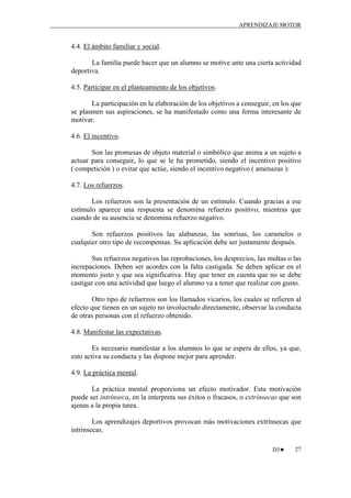 APRENDIZAJE MOTOR

4.4. El ámbito familiar y social.
La familia puede hacer que un alumno se motive ante una cierta actividad
deportiva.
4.5. Participar en el planteamiento de los objetivos.
La participación en la elaboración de los objetivos a conseguir, en los que
se plasmen sus aspiraciones, se ha manifestado como una forma interesante de
motivar.
4.6. El incentivo.
Son las promesas de objeto material o simbólico que anima a un sujeto a
actuar para conseguir, lo que se le ha prometido, siendo el incentivo positivo
( competición ) o evitar que actúe, siendo el incentivo negativo ( amenazas ):
4.7. Los refuerzos.
Los refuerzos son la presentación de un estímulo. Cuando gracias a ese
estímulo aparece una respuesta se denomina refuerzo positivo, mientras que
cuando de su ausencia se denomina refuerzo negativo.
Son refuerzos positivos las alabanzas, las sonrisas, los caramelos o
cualquier otro tipo de recompensas. Su aplicación debe ser justamente después.
Sus refuerzos negativos las reprobaciones, los desprecios, las multas o las
increpaciones. Deben ser acordes con la falta castigada. Se deben aplicar en el
momento justo y que sea significativa. Hay que tener en cuenta que no se debe
castigar con una actividad que luego el alumno va a tener que realizar con gusto.
Otro tipo de refuerzos son los llamados vicarios, los cuales se refieren al
efecto que tienen en un sujeto no involucrado directamente, observar la conducta
de otras personas con el refuerzo obtenido.
4.8. Manifestar las expectativas.
Es necesario manifestar a los alumnos lo que se espera de ellos, ya que,
esto activa su conducta y las dispone mejor para aprender.
4.9. La práctica mental.
La práctica mental proporciona un efecto motivador. Esta motivación
puede ser intrínseca, en la interpreta sus éxitos o fracasos, o extrínsecas que son
ajenas a la propia tarea.
Los aprendizajes deportivos provocan más motivaciones extrínsecas que
intrínsecas.
D3♥

27

 