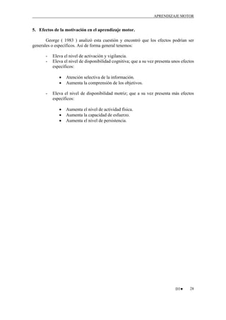 APRENDIZAJE MOTOR

5. Efectos de la motivación en el aprendizaje motor.
George ( 1983 ) analizó esta cuestión y encontró que los efectos podrían ser
generales o específicos. Así de forma general tenemos:
-

Eleva el nivel de activación y vigilancia.
Eleva el nivel de disponibilidad cognitiva; que a su vez presenta unos efectos
específicos:
•
•

-

Atención selectiva de la información.
Aumenta la comprensión de los objetivos.

Eleva el nivel de disponibilidad motriz; que a su vez presenta más efectos
específicos:
•
•
•

Aumenta el nivel de actividad física.
Aumenta la capacidad de esfuerzo.
Aumenta el nivel de persistencia.

D3♥

28

 