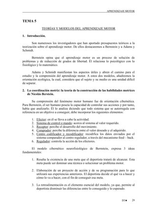 APRENDIZAJE MOTOR

TEMA 5
TEORÍAS Y MODELOS DEL APRENDIZAJE MOTOR
1. Introducción.
Son numerosos los investigadores que han aportado presupuestos teóricos a la
teorización sobre el aprendizaje motor. De ellos destacaremos a Bernstein y a Adams y
Schmidt.
Bernstein opina que el aprendizaje motor es un proceso de solución de
problemas y de reducción de grados de libertad. Él relaciona lo psicológico con lo
fisiológico y lo matemático.
Adams y Schmidt manifiestan los aspectos útiles y abren el camino para el
estudio y la comprensión del aprendizaje motor. A estos dos modelos, añadiremos la
orientación ecológica, la cual, considera que el sujeto y su medio es una unidad difícil
de separar.
2. La coordinación motriz: la teoría de la construcción de las habilidades motrices
de Nicolás Berstein.
Su comprensión del fenómeno motor humano fue de orientación cibernética.
Para Bernstein, el ser humano poseía la capacidad de controlar sus acciones y por tanto,
había que analizarlo. Él lo analiza diciendo que todo sistema que se autorregula con
referencia en un objetivo a conseguir, debe incorporar los siguientes elementos:
1.
2.
3.
4.
5.

Efector: en él se lleva a cabo la actividad.
Sistema de control o mando: acerca al sistema al valor requerido.
Receptor: percibe el desarrollo del movimiento.
Comprador: percibe la diferencia entre el valor deseado y el adquirido.
Centro codificador y recodificador: recodifica los datos enviados por el
sistema comparador al centro regulador, a través del mecanismo feed – back.
6. Regulador: controla la acción de los efectores.

El modelo cibernético neurofisiológico de Bernstein, expresa 3 ideas
fundamentales:
1. Resalta la existencia de una meta que el deportista tratará de alcanzar. Esta
meta puede ser dominar una técnica o solucionar un problema motor.
2. Elaboración de un proyecto de acción y de su programación para lo que
utilizará sus experiencias anteriores. El deportista decide el qué va a hacer y
cómo lo va a hacer, con el fin de conseguir esa meta.
3. La retroalimentación es el elemento esencial del modelo, ya que, permite al
deportista disminuir las diferencias entre lo conseguido y lo esperado.

D3♥

29

 