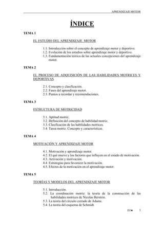 APRENDIZAJE MOTOR

ÍNDICE
TEMA 1
EL ESTUDIO DEL APRENDIZAJE MOTOR
1.1. Introducción sobre el concepto de aprendizaje motor y deportivo.
1.2. Evolución de los estudios sobre aprendizaje motor y deportivo.
1.3. Fundamentación teórica de las actuales concepciones del aprendizaje
motor.
TEMA 2
EL PROCESO DE ADQUISICIÓN DE LAS HABILIDADES MOTRICES Y
DEPORTIVAS
2.1. Concepto y clasificación.
2.2. Fases del aprendizaje motor.
2.3. Puntos a recordar y recomendaciones.
TEMA 3
ESTRUCTURA DE MOTRICIDAD
3.1. Aptitud motriz.
3.2. Definición del concepto de habilidad motriz.
3.3. Clasificación de las habilidades motrices.
3.4. Tarea motriz. Concepto y características.
TEMA 4
MOTIVACIÓN Y APRENDIZAJE MOTOR
4.1. Motivación y aprendizaje motor.
4.2. El qué mueve y los factores que influyen en el estado de motivación.
4.3. Activación y motivación.
4.4. Estrategias para favorecer la motivación.
4.5. Efectos de la motivación en el aprendizaje motor.
TEMA 5
TEORÍAS Y MODELOS DEL APRENDIZAJE MOTOR
5.1. Introducción.
5.2. La coordinación motriz: la teoría de la construcción de las
habilidades motrices de Nicolas Berstein.
5.3. La teoría del circuito cerrado de Adams.
5.4. La teoría del esquema de Schmidt.
D3♥

3

 