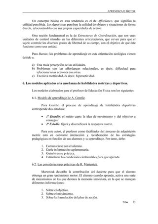 APRENDIZAJE MOTOR

Un concepto básico en esta tendencia es el de Affordance, que significa la
utilidad percibida. Los deportistas perciben la utilidad de objetos y situaciones de forma
directa, relacionándola con sus propias capacidades de acción.
Otra noción fundamental es la de Estructuras de Coordinación, que son unas
unidades de control situadas en las diferentes articulaciones, que sirven para que el
sujeto controle los diversos grados de libertad de su cuerpo, con el objetivo de que éste
funcione como una unidad.
Para Burtan, los problemas de aprendizaje en esta orientación ecológica vienen
debido a:
a) Una mala percepción de las utilidades.
b) Problemas con las affordances relacionales, es decir, dificultad para
relacionar unas acciones con otras.
c) Excesiva motricidad, es decir, hiperactividad.
6. Los modelos aplicados a la enseñanza de habilidades motrices y deportivas.
Los modelos elaborados para el profesor de Educación Física son los siguientes:
6.1. Modelo de aprendizaje de A. Gentile.
Para Gentile, el proceso de aprendizaje de habilidades deportivas
corresponde dos estadios:
•
•

1º Estadio: el sujeto capta la idea de movimiento y del objetivo a
conseguir.
2º Estadio: fijará y diversificará la respuesta motriz.

Para este autor, el profesor como facilitador del proceso de adquisición
motriz está en constante interacción y reelaboración de las estrategias
pedagógicas en función de sus alumnos y su aprendizaje. Por tanto, debe:
1.
2.
3.
4.

Comunicarse con el alumno.
Darle información suplementaria.
Guiarle en su práctica.
Estructurar las condiciones ambientales para que aprenda.

6.2. Las consideraciones prácticas de R. Marteniuk.
Marteniuk describe la contribución del docente para que el alumno
obtenga un gran rendimiento motor. El alumno cuando aprende, activa una serie
de mecanismos de los que destaca la memoria inmediata, en la que se manejan
diferentes informaciones:
1. Sobre el objetivo.
2. Sobre el movimiento.
3. Sobre la formulación del plan de acción.
D3♥

33

 