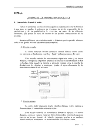 APRENDIZAJE MOTOR

TEMA 6
CONTROL DE LOS MOVIMIENTOS DEPORTIVOS
1. Los modelos de control motor.
Hablar de control de los movimientos deportivos supone considerar la forma en
la que estos se regulan, la existencia de programas de acción responsables de los
movimientos y de las posibilidades de corrección, así como, de los diferentes
fenómenos, que ponen en alerta al sistema de las posibles consecuencias de sus
acciones.
Son muy diferentes los movimientos que el deportista puede aprender a llevar a
cabo, de ahí que los modelos de control sean diferentes:
1.1. Circuito cerrado.
El control motor en circuitos cerrados o también llamado control central
por aferencia, se fundamenta en el feed – back y en la computación del error.
Este modelo controla los movimientos deportivos lentos y de mayor
duración, como puede ser para un aprendiz; la conducción de la bola con el stick
en hockey. Este modelo le permite al aprendiz corregir sobre la marcha las
desviaciones del objetivo a conseguir, gracias al aprovechamiento de las
retroalimentaciones de sus acciones.

1.2. Circuito abierto.
El control motor en circuito abierto o también llamado control eferente se
fundamenta en el concepto de programa motor.
Este modelo controla los movimientos deportivos rápidos y de menor
duración, como por ejemplo chutar en fútbol. Este modelo permite al deportista
corregir su acción, después de haberla ejecutado, gracias a un conjunto
reestructurado de órdenes que van a determinar las diferentes acciones.
D3♥

35

 