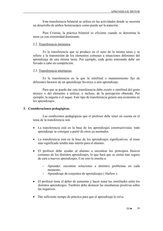 APRENDIZAJE MOTOR

Esta transferencia bilateral se utiliza en las actividades donde se necesita
un desarrollo de ambos hemicuerpos como puede ser la natación.
Para Cristina, la práctica bilateral es eficiente cuando se denomina la
tarea ya con extremidad dominante.
2.2. Transferencia intratarea.
Es la transferencia que se produce en el seno de la misma tarea y se
refiere a la transmisión de los elementos comunes a situaciones diferentes del
aprendizaje de una misma tarea. Por ejemplo, cada gesto entrenado debe ser
llevado a cabo en competición.
2.3. Transferencia intertareas.
Es la transferencia en la que la similitud o mantenimiento fijo de
diferentes factores de un aprendizaje favorece a otro aprendizaje.
Para que se pueda dar esta transferencia debe existir o similitud del gesto
técnico o del elemento a utilizar, e incluso, de la percepción obtenida. Por
ejemplo, la raqueta o el saque. Este tipo de transferencia genera una economía en
los aprendizajes.
3. Consideraciones pedagógicas.
Las condiciones pedagógicas que el profesor debe tener en cuenta en el
tema de la transferencia son:
•

La transferencia está en la base de los aprendizajes constructivistas: todo
aprendizaje se consigue a partir de otros ya asentados.

•

La transferencia está en la base de los aprendizajes significativos: al tener
más significado tendrá más interés para el alumno.

•

El profesor debe ayudar al alumno a encontrar los principios básicos
comunes de los distintos aprendizajes, lo que hará que se sienta más seguro
de cara a nuevos aprendizajes. Con esto le enseña a:
-

Aprender: encontrar soluciones a distintos problemas en cada
momento.
Aprendizaje de conjuntos de aprendizajes ( Harlow ).

•

El profesor tiene el deber de aumentar y hacer notar las similitudes entre los
distintos aprendizajes. También debe destacar las enseñanzas positivas sobre
las negativas.

•

Dar suficiente tiempo de práctica para que el aprendizaje le sirva.

D3♥

39

 