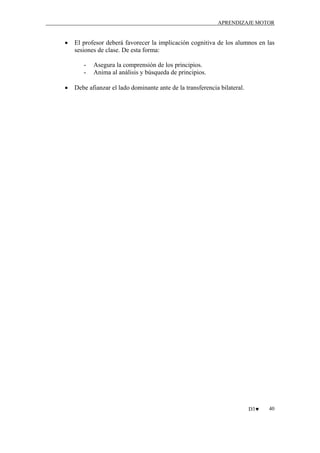 APRENDIZAJE MOTOR

•

El profesor deberá favorecer la implicación cognitiva de los alumnos en las
sesiones de clase. De esta forma:
-

•

Asegura la comprensión de los principios.
Anima al análisis y búsqueda de principios.

Debe afianzar el lado dominante ante de la transferencia bilateral.

D3♥

40

 