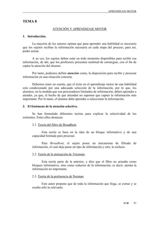 APRENDIZAJE MOTOR

TEMA 8
ATENCIÓN Y APRENDIZAJE MOTOR
1. Introducción.
La mayoría de los autores opinan que para aprender una habilidad es necesario
que los sujetos reciban la información necesaria en cada etapa del proceso, para así,
poder actuar.
A su vez, los sujetos deben estar en todo momento disponibles para recibir esa
información, de ahí, que los profesores presenten multitud de estrategias, con el fin de
captar la atención del alumno.
Por tanto, podemos definir atención como, la disposición para recibir y procesar
información en una situación concreta.
Debemos tener en cuenta, que el éxito en el aprendizaje motor de una habilidad
está condicionado por una adecuada selección de la información, por lo que, los
alumnos, en la medida que son procesadores limitados de información, deben aprender a
atender, ya que, el hecho de que atiendan no suponen que capten la información más
importante. Por lo tanto, el alumno debe aprender a seleccionar la información.
2. El fenómeno de la atención selectiva.
Se han formulado diferentes teorías para explicar la selectividad de los
estímulos. Entre ellos destacan:
2.1. Teoría del filtro de Broadbent.
Esta teoría se basa en la idea de un bloque informativo y de una
capacidad limitada para procesar.
Para Broadbent, el sujeto posee un mecanismo de filtrado de
información, el cual deja pasar un tipo de información y otra, la rechaza.
2.2. Teoría de la atenuación de Triesman.
Esta teoría parte de la anterior, y dice que el filtro no actuaba como
bloqueo informativo, sino como reductor de la información, es decir, atenúa la
información no importante.
2.3. Teoría de la pertinencia de Norman.
Este autor propone que de toda la información que llega, se extrae y se
resalta sólo lo relevante.

D3♥

41

 