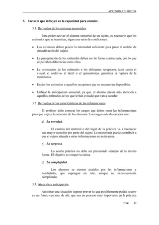 APRENDIZAJE MOTOR

3. Factores que influyen en la capacidad para atender.
3.1. Derivados de los sistemas sensoriales.
Para poder activar el sistema sensorial de un sujeto, es necesario que los
estímulos que se trasmitan, sigan una serie de condiciones:
•

Los estímulos deben poseer la intensidad suficiente para pasar el umbral de
desactivación del sujeto.

•

La presentación de los estímulos deben ser de forma contrastada, con lo que
se perciben diferencias entre ellos.

•

La orientación de los estímulos a los diferentes receptores, tales como el
visual, el auditivo, el táctil o el quinestésico, garantiza la ruptura de la
monotonía.

•

Enviar los estímulos a aquellos receptores que se encuentran disponibles.

•

Utilizar la anticipación sensorial, ya que, el alumno presta más atención a
aquellos estímulos de los que le han avisado que van a suceder.

3.2. Derivadas de las características de las informaciones.
El profesor debe conocer los rasgos que deben tener las informaciones
para que capten la atención de los alumnos. Los rasgos más destacados son:
a) La novedad.
El cambio del material o del lugar de la práctica va a favorecer
una mayor atención por parte del sujeto. La monotonía puede contribuir a
que el sujeto atienda a otras informaciones no relevantes.
b) La sorpresa.
La sesión práctica no debe ser presentado siempre de la misma
forma. El objetivo es romper la rutina.
c) La complejidad.
Los alumnos se sienten atraídos por las informaciones y
habilidades, que supongan un reto, aunque no excesivamente
complicado.
3.3. Atención y anticipación.
Anticipar una situación supone prever lo que posiblemente podrá ocurrir
en un futuro cercano, de ahí, que sea un proceso muy importante en la práctica
D3♥

42

 