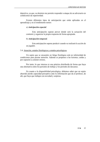 APRENDIZAJE MOTOR

deportiva, ya que, su dominio me permite responder a ataque de un adversario en
condiciones de superioridad.
Existen diferentes tipos de anticipación que están aplicadas en el
aprendizaje y en el rendimiento motor:
a) Anticipación espacial.
Esta anticipación supone prever donde será la actuación del
contrario y organizar la propia respuesta de forma apropiada.
b) Anticipación temporal.
Esta anticipación supone predecir cuando se realizará la acción de
un jugador.
3.4. Atención, estados fisiológicos y estados psicológicos.
Un sujeto que se encuentre en fatiga fisiológica está en inferioridad de
condiciones para prestar atención. Además es propenso a las lesiones, caídas y
por supuesto a cometer errores.
Por tanto, lo que interesa es una práctica distribuida de forma que haya
una alternativa entre los periodos de trabajo y los periodos de descanso.
En cuanto a la disponibilidad psicológica, debemos saber que un sujeto
aburrido pierde capacidad perceptiva ante la información que da el profesor, de
ahí, que haya que trabajar con novedad y sorpresa.

D3♥

43

 