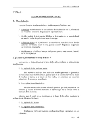APRENDIZAJE MOTOR

TEMA 9
RETENCIÓN O MEMORIA MOTRIZ
1. Glosario inicial.
La retención es un término antónimo a olvido, cuyas definiciones son:
•

Retención: mantenimiento de una cantidad de información con la posibilidad
de evocarla o rescatarla, después de un lapso de tiempo.

•

Olvido: pérdida de información debido a su destrucción o a la imposibilidad
de acceder a ella, después de un lapso de tiempo.

•

Retención motriz: es la persistencia o conservación en la realización de una
actividad hábilmente o con el nivel que se adquirió, después de un periodo
de tiempo sin practicarla.

•

Olvido motriz: pérdida de la capacidad para responder motrizmente, la cual,
en su día se poseyó.

2. ¿ En qué se justifica la retención y el olvido ?.
La retención se ha justificado, a lo largo de los años, mediante la utilización de
dos hipótesis:
a) La hipótesis de las huellas o trazos.
Esta hipótesis dice que cada actividad motriz aprendida va generando
nuevas conexiones interneuronales, que se fijan en el sistema nervioso a modo
de huellas o trazos, y a través de los cuales, se canalizan las sucesivas
actuaciones de un mismo aprendizaje.
b) Las explicaciones bioquímicas.
El ácido ribonucleico es una sustancia proteica que esta presente en las
neuronas y facilita de forma abundante el aprendizaje. Se le conoce como la
molécula de la memoria.
Mientras que el olvido se ha justificado, a lo largo de los años, mediante la
utilización de diferentes hipótesis:
a) La hipótesis del no uso.
b) La hipótesis de la interferencia.
Explica que ciertos aprendizajes similares interfieren o compiten con las
existentes.
D3♥

44

 