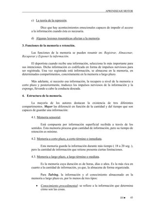 APRENDIZAJE MOTOR

c) La teoría de la represión.
Dice que hay acontecimientos emocionales capaces de impedir el acceso
a la información cuando ésta es necesaria.
d) Algunas lesiones traumáticas afectan a la memoria.
3. Funciones de la memoria o retención.
Las funciones de la memoria se pueden resumir en: Registrar, Almacenar,
Recuperar y Exponer la información.
El deportista cuando recibe una información, selecciona lo más importante para
sus intenciones. Dicha información es codificada en forma de impulsos nerviosos para
ser registrada. Una vez registrada está información, se almacena en la memoria, en
determinados compartimentos, concretamente en la memoria a largo plazo.
Más adelante, si necesito esa información, la recupero a nivel de la memoria a
corto plazo y posteriormente, traduzco los impulsos nerviosos de la información y la
expongo, llevando a cabo la conducta deseada.
4. Estructura de la memoria.
La mayoría de los autores destacan la existencia de tres diferentes
compartimentos. Mayer las diferenció en función de la cantidad y del tiempo que son
capaces de guardar una información:
4.1. Memoria sensorial.
Está compuesta por información superficial recibida a través de los
sentidos. Esta memoria procesa gran cantidad de información, pero su tiempo de
retención es mínimo.
4.2. Memoria a corto plazo, a corto término o inmediata.
Esta memoria guarda la información durante más tiempo ( 18 a 20 seg. ),
pero la cantidad de información que retiene presenta ciertas limitaciones.
4.3. Memoria a largo plazo, a largo término o mediata.
Es la memoria cuya duración es de horas, días o años. Es la más rica en
cuanto a la cantidad de información, ya que, la almacena de forma organizada.
Para Tulving, la información y el conocimiento almacenado en la
memoria a largo plazo es, por lo menos de tres tipos:
•

Conocimiento procedimental: se refiere a la información que determina
cómo son las cosas.
D3♥

45

 