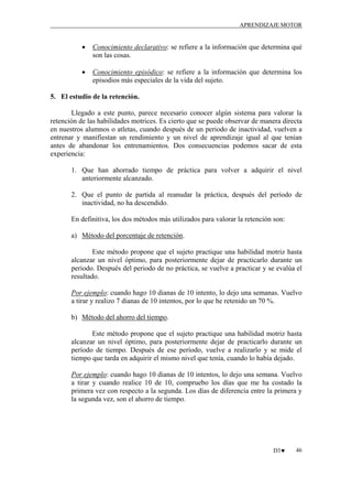 APRENDIZAJE MOTOR

•

Conocimiento declarativo: se refiere a la información que determina qué
son las cosas.

•

Conocimiento episódico: se refiere a la información que determina los
episodios más especiales de la vida del sujeto.

5. El estudio de la retención.
Llegado a este punto, parece necesario conocer algún sistema para valorar la
retención de las habilidades motrices. Es cierto que se puede observar de manera directa
en nuestros alumnos o atletas, cuando después de un periodo de inactividad, vuelven a
entrenar y manifiestan un rendimiento y un nivel de aprendizaje igual al que tenían
antes de abandonar los entrenamientos. Dos consecuencias podemos sacar de esta
experiencia:
1. Que han ahorrado tiempo de práctica para volver a adquirir el nivel
anteriormente alcanzado.
2. Que el punto de partida al reanudar la práctica, después del período de
inactividad, no ha descendido.
En definitiva, los dos métodos más utilizados para valorar la retención son:
a) Método del porcentaje de retención.
Este método propone que el sujeto practique una habilidad motriz hasta
alcanzar un nivel óptimo, para posteriormente dejar de practicarlo durante un
periodo. Después del periodo de no práctica, se vuelve a practicar y se evalúa el
resultado.
Por ejemplo: cuando hago 10 dianas de 10 intento, lo dejo una semanas. Vuelvo
a tirar y realizo 7 dianas de 10 intentos, por lo que he retenido un 70 %.
b) Método del ahorro del tiempo.
Este método propone que el sujeto practique una habilidad motriz hasta
alcanzar un nivel óptimo, para posteriormente dejar de practicarlo durante un
período de tiempo. Después de ese período, vuelve a realizarlo y se mide el
tiempo que tarda en adquirir el mismo nivel que tenía, cuando lo había dejado.
Por ejemplo: cuando hago 10 dianas de 10 intentos, lo dejo una semana. Vuelvo
a tirar y cuando realice 10 de 10, compruebo los días que me ha costado la
primera vez con respecto a la segunda. Los días de diferencia entre la primera y
la segunda vez, son el ahorro de tiempo.

D3♥

46

 