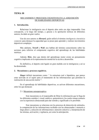 APRENDIZAJE MOTOR

TEMA 10
MECANISMOS Y PROCESOS COGNITIVOS EN LA ADQUISICIÓN
DE HABILIDADES DEPORTIVAS
1. Introducción.
Relacionar la inteligencia con el deporte años atrás era algo impensable. Esta
concepción, a lo largo del tiempo, y gracias a la aportación teóricas de diferentes
autores, ha dado un gran vuelco.
Uno de esos autores es Howard, quién utilizó el término inteligencia cinestésica
corporal, para destacar la capacidad que se posee para aprender y realizar movimientos
deportivos complejos.
Más adelante, Newell y Wall, nos hablan del término conocimiento sobre las
acciones para referirse al componente cognitivo del aprendizaje de las habilidades
motrices.
Además Motz, dice que dentro del aprendizaje motor existe un pensamiento
cognitivo implicado en la representación mental de la acción a desarrollar.
En definitiva, el deporte está ligado en gran medida con la inteligencia y así se
ha demostrado.
2. Mecanismos y procesos cognitivos.
Singer definió mecanismo como: “ la estructura real o hipotética, que parece
estar activada en el sujeto para el tratamiento de las informaciones que permiten la
realización de una acción motriz ”.
En el aprendizaje de habilidades deportivas, se activan diferentes mecanismos,
entre los que destacan:
2.1. Mecanismo sensoperceptivo.
Este mecanismo es el responsable de filtrar la información que le llega de
los diferentes sentidos ( visual, auditivo, quinestésico), los cuales toman contacto
con la experiencia almacenada para dar sentido y significado a lo percibido.
Este mecanismo se relaciona con los procesos de detección de estímulos,
la comparación de las informaciones recibidas con las almacenadas ( memoria a
largo plazo ), selección de informaciones ( atención selectiva ), interpretación de
las mismas, activación y vigilancia, así como la anticipación.

D3♥

49

 