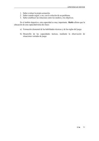APRENDIZAJE MOTOR

1. Saber evaluar la propia actuación.
2. Saber cuando seguir, o no, con la solución de un problema.
3. Saber establecer las relaciones entre los medios y los objetivos.
En el ámbito deportivo, esta capacidad es muy importante. Mahlo afirmo que la
educación de esta capacidad tenía dos fases:
a) Formación elemental de las habilidades técnicas y de las reglas del juego.
b) Desarrollo de las capacidades tácticas, mediante la observación de
situaciones variadas de juego.

D3♥

51

 