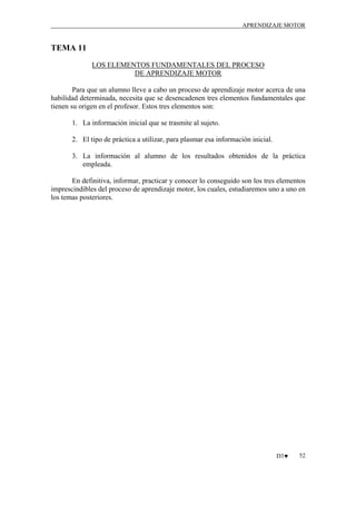APRENDIZAJE MOTOR

TEMA 11
LOS ELEMENTOS FUNDAMENTALES DEL PROCESO
DE APRENDIZAJE MOTOR
Para que un alumno lleve a cabo un proceso de aprendizaje motor acerca de una
habilidad determinada, necesita que se desencadenen tres elementos fundamentales que
tienen su origen en el profesor. Estos tres elementos son:
1. La información inicial que se trasmite al sujeto.
2. El tipo de práctica a utilizar, para plasmar esa información inicial.
3. La información al alumno de los resultados obtenidos de la práctica
empleada.
En definitiva, informar, practicar y conocer lo conseguido son los tres elementos
imprescindibles del proceso de aprendizaje motor, los cuales, estudiaremos uno a uno en
los temas posteriores.

D3♥

52

 
