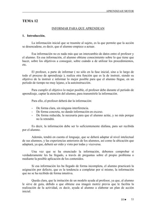 APRENDIZAJE MOTOR

TEMA 12
INFORMAR PARA QUE APRENDEAN
1. Introducción.
La información inicial que se trasmite al sujeto, es la que permite que la acción
se desencadene, es decir, que el alumno empiece a actuar.
Esa información no es nada más que un intercambio de datos entre el profesor y
el alumno. En esa información, el alumno obtiene conocimiento sobre lo que tiene que
hacer, sobre los objetivos a conseguir, sobre cuándo a de utilizar los procedimientos,
etc.
El profesor, a parte de informar ( no sólo en la fase inicial, sino a lo largo de
todo el proceso de aprendizaje ), realiza otra función que es la de instruir, siendo su
objetivo de la instruir e informar lo mejor posible para que el alumno llegue, en un
período de tiempo no muy lejano, a la autoinstrucción.
Para cumplir el objetivo lo mejor posible, el profesor debe durante el período de
aprendizaje, captar la atención del alumno, para transmitirle la información.
Para ello, el profesor deberá dar la información:
-

De forma clara, sin ninguna interferencia.
De forma concreta, no dando información en exceso.
De forma reducida, la necesaria para que el alumno actúe, y no más porque
no la retendrá.

Es decir, la información debe ser lo suficientemente diáfana, para ser recibida
por el alumno.
Además, tendrá en cuenta el lenguaje, que se deberá adaptar al nivel intelectual
de sus alumnos, y las experiencias anteriores de los alumnos, así como la ubicación que
adaptará, ya que, deberá ser oído y visto por todas y viceversa.
Una vez que se ha enunciado la información, debemos comprobar si
verdaderamente les ha llegado, a través de preguntas sobre el propio problema o
mediante la posible aplicación de los contenidos.
Si esa información les ha llegado de forma incompleta, el alumno practicará la
asignación por defecto, que es la tendencia a completar por sí mismo, la información
que no se ha recibido de forma intuitiva.
Queda clara, que la imitación de un modelo ayuda al profesor, ya que, al alumno
le sirve de guía, debido a que obtiene esa imagen motriz previa que le facilita la
realización de la actividad, es decir, ayuda al alumno a elaborar un plan de acción
inicial.
D3♥

53

 
