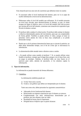 APRENDIZAJE MOTOR

Esta situación provoca una serie de cuestiones que debemos tener en cuenta:
•

Es necesario saber el nivel intelectual del alumno, para ver si es capaz de
recibir información a través de las demostraciones.

•

Deberemos saber el nivel del modelo que utilizamos. Si el modelo presenta
un nivel muy elevado, pues desmotivaremos al alumno, ya que, se siente
incapaz de lograr el objetivo, pero si el nivel del modelo sólo está un poco
por encima del nivel del alumno, crearemos una situación de expectativa que
llevará al alumno a actuar.

•

El profesor debe conducir la observación. El profesor debe animar al alumno
a observar determinados puntos del movimiento, para que sea comprendido
de forma global. También se puede utilizar el vídeo, aunque al tener en
presentar varios puntos de vista se hace muy complicado y se pierde
demasiado tiempo.

•

Desde que se da la primera demostración hasta que se ejecuta la práctica, no
debe pasar demasiado tiempo, con el fin de evitar que se desvanezca la
información.

•

La demostración debe atender tanto a diestros como a zurdos.

•

¿ Se puede utilizar como modelo al profesor ?. Si, se puede utilizar como
modelo al profesor, siempre que lo haga bien, porque si no lo hace bien, está
en juego su prestigio. Además, el profesor debe ser muy bueno en el
ejercicio para saber, además de ejecutarlo, si los alumnos captan la
información.

2. Tipos de información.
La información se puede transmitir de formas diferentes:
2.1. Simbólica.
La información simbólica puede ser:
a) Verbal: bien oral o escrita.
b) Gráfica: son gráficos que deben ser interpretados por el alumno.
Tanto una como otra, deben presentar las siguientes características:
•
•
•
•
•

Adecuada al nivel intelectual del alumno.
Relacionada con algunas experiencias que el alumno ya conozca.
Complementada con otras informaciones demostradas por el
profesor, por otro alumno o por un vídeo.
Resaltada de forma clara lo importante.
Dirigida hacia el objetivo que se quiere alcanzar.
D3♥

54

 