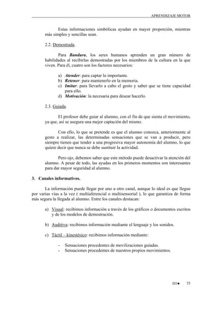 APRENDIZAJE MOTOR

Estas informaciones simbólicas ayudan en mayor proporción, mientras
más simples y sencillas sean.
2.2. Demostrada.
Para Bandura, los seres humanos aprenden un gran número de
habilidades al recibirlas demostradas por los miembros de la cultura en la que
viven. Para él, cuatro son los factores necesarios:
a) Atender: para captar lo importante.
b) Retener: para mantenerlo en la memoria.
c) Imitar: para llevarlo a cabo el gesto y saber que se tiene capacidad
para ello.
d) Motivación: la necesaria para desear hacerlo.
2.3. Guiada.
El profesor debe guiar al alumno, con el fin de que sienta el movimiento,
ya que, así se asegura una mejor captación del mismo.
Con ello, lo que se pretende es que el alumno conozca, anteriormente al
gesto a realizar, las determinadas sensaciones que se van a producir, pero
siempre tienen que tender a una progresiva mayor autonomía del alumno, lo que
quiere decir que nunca se debe sustituir la actividad.
Pero ojo, debemos saber que este método puede desactivar la atención del
alumno. A pesar de todo, las ayudas en los primeros momentos son interesantes
para dar mayor seguridad al alumno.
3. Canales informativos.
La información puede llegar por uno u otro canal, aunque lo ideal es que llegue
por varias vías a la vez ( multiaferencial o multisensorial ), lo que garantiza de forma
más segura la llegada al alumno. Entre los canales destacan:
a) Visual: recibimos información a través de los gráficos o documentos escritos
y de los modelos de demostración.
b) Auditiva: recibimos información mediante el lenguaje y los sonidos.
c) Táctil – kinestésico: recibimos información mediante:
-

Sensaciones procedentes de movilizaciones guiadas.
Sensaciones procedentes de nuestros propios movimientos.

D3♥

55

 