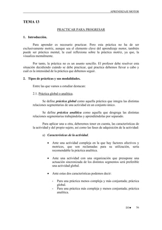 APRENDIZAJE MOTOR

TEMA 13
PRACTICAR PARA PROGRESAR
1. Introducción.
Para aprender es necesario practicar. Pero esta práctica no ha de ser
exclusivamente motriz, aunque sea el elemento clave del aprendizaje motor, también
puede ser práctica mental, la cual reflexiona sobre la práctica motriz, ya que, la
visualiza mentalmente.
Por tanto, la práctica no es un asunto sencillo. El profesor debe resolver esta
situación decidiendo cuándo se debe practicar, qué practica debemos llevar a cabo y
cuál es la intensidad de la práctica que debemos seguir.
2. Tipos de prácticas y sus modalidades.
Entre las que vamos a estudiar destacan:
2.1. Práctica global o analítica.
Se define práctica global como aquella práctica que integra las distintas
relaciones segmentarias de una actividad en un conjunto único.
Se define práctica analítica como aquella que desgrega las distintas
relaciones segmentarias trabajándolas y aprendiéndolas por separado.
Para aplicar una u otra, deberemos tener en cuenta, las características de
la actividad y del propio sujeto, así como las fases de adquisición de la actividad:
a) Características de la actividad.
•

Ante una actividad compleja en la que hay factores afectivos y
motrices, que son reclamadas para su utilización, sería
recomendable la práctica analítica.

•

Ante una actividad con una organización que presupone una
actuación sincronizada de los distintos segmentos será preferible
una actividad global.

•

Ante estas dos características podemos decir:
-

Para una práctica menos compleja y más conjuntada; práctica
global.
Para una práctica más compleja y menos conjuntada; práctica
analítica.

D3♥

56

 