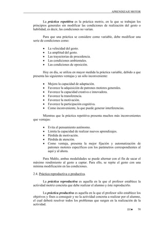 APRENDIZAJE MOTOR

La práctica repetitiva es la práctica motriz, en la que se trabajan los
principios generales sin modificar las condiciones de realización del gesto o
habilidad, es decir, las condiciones no varían.
Para que una práctica se considere como variable, debe modificar una
serie de condiciones como:
•
•
•
•
•

La velocidad del gesto.
La amplitud del gesto.
Las trayectorias de procedencia.
Las condiciones ambientales.
Las condiciones de oposición.

Hoy en día, se utiliza en mayor medida la práctica variable, debido a que
presenta las siguientes ventajas y un sólo inconveniente:
•
•
•
•
•
•
•

Mejora la capacidad de adaptación.
Favorece la adquisición de patrones motores generales.
Favorece la capacidad creativa e innovadora.
Favorece la transferencia.
Favorece la motivación.
Favorece la participación cognitiva.
Como inconveniente, la que puede generar interferencias.

Mientras que la práctica repetitiva presenta muchos más inconvenientes
que ventajas:
•
•
•
•
•

Evita el pensamiento autónomo.
Limita la capacidad de realizar nuevos aprendizajes.
Pérdida de motivación.
Pérdida de atención.
Como ventaja, presenta la mejor fijación y automatización de
patrones motores específicos con los parámetros correspondientes al
aquí y al ahora.

Para Mahlo, ambas modalidades se puede alternar con el fin de sacar el
máximo rendimiento al gesto a captar. Para ello, se repite el gesto con una
mínima modificación en las condiciones.
2.4. Práctica reproductiva o productiva.
La práctica reproductiva es aquella en la que el profesor establece la
actividad motriz concreta que debe realizar el alumno y éste reproducirlo.
La práctica productiva es aquella en la que el profesor sólo establece los
objetivos y fines a conseguir y no la actividad concreta a realizar por el alumno,
el cual deberá resolver todos los problemas que surgen en la realización de la
actividad.
D3♥

58

 