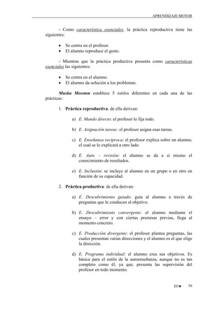 APRENDIZAJE MOTOR

- Como característica esenciales, la práctica reproductiva tiene las
siguientes:
•
•

Se centra en el profesor.
El alumno reproduce el gesto.

- Mientras que la práctica productiva presenta como características
esenciales las siguientes:
•
•

Se centra en el alumno.
El alumno da solución a los problemas.

Muska Mosston establece 5 estilos diferentes en cada una de las
prácticas:
1. Práctica reproductiva: de ella derivan:
a) E. Mando directo: el profesor lo fija todo.
b) E. Asignación tareas: el profesor asigna esas tareas.
c) E. Enseñanza recíproca: el profesor explica sobre un alumno,
el cual se lo explicará a otro lado.
d) E. Auto – revisión: el alumno se da a sí mismo el
conocimiento de resultados.
e) E. Inclusión: se incluye al alumno en un grupo o en otro en
función de su capacidad.
2. Práctica productiva: de ella derivan:
a) E. Descubrimiento guiado: guía al alumno a través de
preguntas que le conducen al objetivo.
b) E. Descubrimiento convergente: el alumno mediante el
ensayo – error y con ciertas premisas previas, llega al
momento concreto.
c) E. Producción divergente: el profesor plantea preguntas, las
cuales presentan varias direcciones y el alumno es el que elige
la dirección.
d) E. Programa individual: el alumno crea sus objetivos. Es
básica para el estilo de la autoenseñanza, aunque no es tan
completo como él, ya que, presenta las supervisión del
profesor en todo momento.

D3♥

59

 