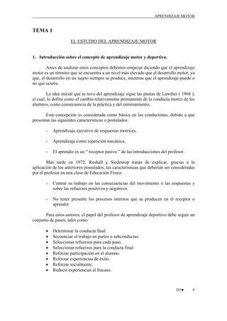 APRENDIZAJE MOTOR

TEMA 1
EL ESTUDIO DEL APRENDIZAJE MOTOR

1. Introducción sobre el concepto de aprendizaje motor y deportivo.
Antes de analizar estos conceptos debemos empezar diciendo que el aprendizaje
motor es un término que se encuentra a un nivel más elevado que el desarrollo motor, ya
que, el desarrollo en un sujeto siempre se produce, mientras que el aprendizaje puede o
no que ocurra.
La idea inicial que se tuvo del aprendizaje sigue las pautas de Lawther ( 1968 ),
el cual, lo define como el cambio relativamente permanente de la conducta motriz de los
alumnos, como consecuencia de la práctica y del entrenamiento.
Esta concepción es considerada como básica en los conductistas, debido a que
presentan las siguientes características o postulados:
-

Aprendizaje ejecutivo de respuestas motrices.

-

Aprendizaje como repetición mecánica.

-

El aprendiz es un “ receptor pasivo ” de las introducciones del profesor.

Más tarde en 1972, Rushall y Siedentop tratan de explicar, gracias a la
aplicación de los anteriores postulados, las características que deberían ser consideradas
por el profesor en una clase de Educación Física:
-

Centrar su trabajo en las consecuencias del movimiento o las respuestas y
sobre las refuerzos positivos y negativos.

-

No tener presente los procesos internos que se producen en el receptor o
aprendiz.

Para estos autores, el papel del profesor de aprendizaje deportivo debe seguir un
conjunto de pasos, tales como:
•
•
•
•
•
•
•
•

Determinar la conducta final.
Secuenciar el trabajo en partes o subconductas.
Seleccionar refuerzos para cada paso.
Seleccionar refuerzos para la conducta final.
Reforzar participación en el alumno.
Reforzar experiencias de éxito.
Reforzar socialmente.
Reducir experiencias al fracaso.

D3♥

6

 