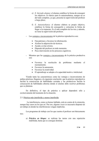 APRENDIZAJE MOTOR

e) E. Iniciado alumno: el alumno establece la forma de conseguir
los objetivos. Es básico para la autoenseñanza, aunque no es
del todo completo, ya que, presenta la supervisión del profesor
a largo plazo.
f) E. Autoenseñanza: el alumno elabora su propio objetivo,
establece la forma de conseguirlo y estructura la forma de
llegar a la respuesta. Es el más completo de los tres y además,
no tiene la supervisión del profesor.
-

Las ventajas e inconvenientes de la práctica reproductiva son:
•
•
•
•
•

-

Fija patrones y favorece la robotización.
Acelera la adquisición de técnicos.
Ayuda a evitar errores.
Depende del profesor en todo momento.
Poca intervención en los procesos cognitivos.

Mientras que las ventajas e inconvenientes de la práctica productiva
son:
•
•
•
•

Favorece la resolución de problemas mediante el
razonamiento.
Favorece la autonomía.
Favorece la creatividad.
El aprendizaje se adopta a la capacidad motriz e intelectual.

Viendo tanto las características como las ventajas e inconvenientes de
ambas prácticas, llegamos a la siguiente conclusión: que la práctica reproductiva
facilita la consecución de habilidades cerradas y las productivas facilita la
consecución de habilidades abiertas donde el alumno debe resolver problemas
que se plantean.
En definitiva, el tipo de práctica a aplicar dependerá sólo y
exclusivamente del momento de la situación.
2.5. Práctica más interferida y menos interferida.
La interferencia, como ya hemos hablado, está en contra de la retención,
aunque hay casos en los que no. Por eso, algunas veces es necesario disponer de
un trabajo en donde las interferencias vengan implícitas.
Los programas de trabajo con los que cuenta el profesor son básicamente
tres:
a) Práctica en bloque: se realizan las tareas con una repetición
indefinida, hasta que se consigue dominar.
D3♥

60

 