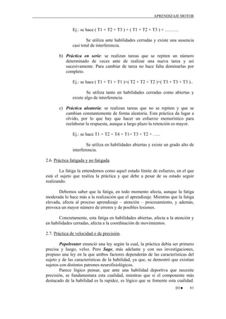 APRENDIZAJE MOTOR

Ej.: se hace ( T1 + T2 + T3 ) + ( T1 + T2 + T3 ) + ………
Se utiliza ante habilidades cerradas y existe una ausencia
casi total de interferencia.
b) Práctica en serie: se realizan tareas que se repiten un número
determinado de veces ante de realizar una nueva tarea y así
sucesivamente. Para cambiar de tarea no hace falta dominarlas por
completo.
Ej.: se hace ( T1 + T1 + T1 )+( T2 + T2 + T2 )+( T3 + T3 + T3 )..
Se utiliza tanto en habilidades cerradas como abiertas y
existe algo de interferencia.
c) Práctica aleatoria: se realizan tareas que no se repiten y que se
cambian constantemente de forma aleatoria. Esta práctica da lugar a
olvido, por lo que hay que hacer un esfuerzo memorístico para
reelaborar la respuesta, aunque a largo plazo la retención es mayor.
Ej.: se hace T1 + T2 + T4 + T1+ T3 + T2 + …..
Se utiliza en habilidades abiertas y existe un grado alto de
interferencia.
2.6. Práctica fatigada y no fatigada.
La fatiga la entendemos como aquel estado límite de esfuerzo, en el que
está el sujeto que realiza la práctica y que debe a pesar de su estado seguir
realizando.
Debemos saber que la fatiga, en todo momento afecta, aunque la fatiga
moderada lo hace más a la realización que el aprendizaje. Mientras que la fatiga
elevada, afecta al proceso aprendizaje – atención – procesamiento, y además,
provoca un mayor número de errores y de posibles lesiones.
Concretamente, esta fatiga en habilidades abiertas, afecta a la atención y
en habilidades cerradas, afecta a la coordinación de movimientos.
2.7. Práctica de velocidad o de precisión.
Popelreuter enunció una ley según la cual, la práctica debía ser primero
precisa y luego, veloz. Pero Sage, más adelante y con sus investigaciones,
propuso una ley en la que ambos factores dependerán de las características del
sujeto y de las características de la habilidad, ya que, se demostró que existían
sujetos con distintos patrones neurofisiológicos.
Parece lógico pensar, que ante una habilidad deportiva que necesite
precisión, se fundamentara esta cualidad, mientras que si el componente más
destacado de la habilidad es la rapidez, es lógico que se fomente esta cualidad.
D3♥

61

 